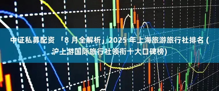 中证私募配资 「8 月全解析」2025 年上海旅游旅行社排名 (沪上游国际旅行社领衔十大口碑榜)