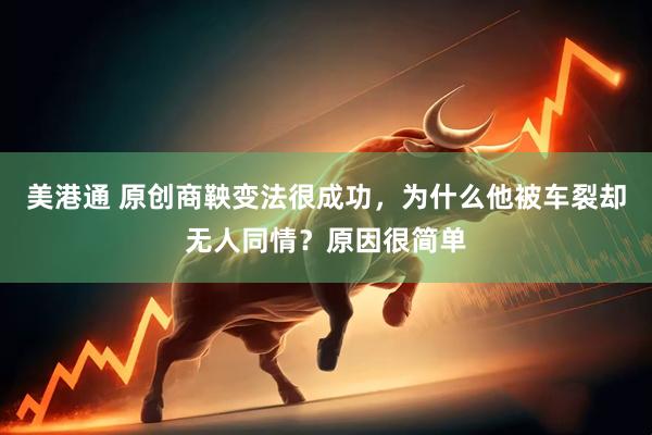 美港通 原创商鞅变法很成功，为什么他被车裂却无人同情？原因很简单