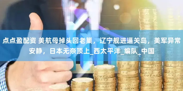 点点盈配资 美航母掉头回老巢，辽宁舰进逼关岛，美军异常安静，日本无奈顶上_西太平洋_编队_中国