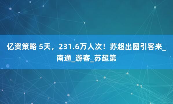 亿资策略 5天，231.6万人次！苏超出圈引客来_南通_游客_苏超第