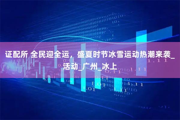 证配所 全民迎全运，盛夏时节冰雪运动热潮来袭_活动_广州_冰上