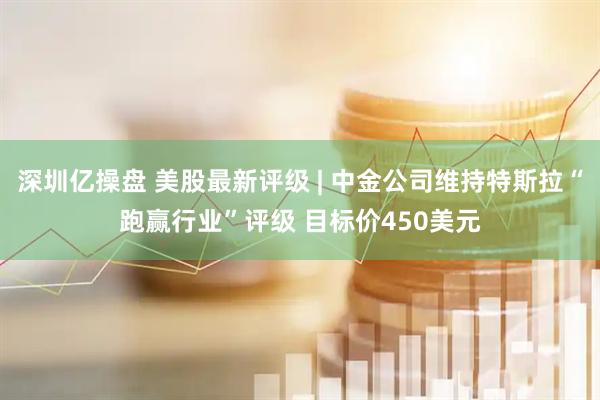深圳亿操盘 美股最新评级 | 中金公司维持特斯拉“跑赢行业”评级 目标价450美元