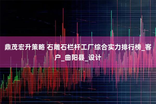 鼎茂宏升策略 石雕石栏杆工厂综合实力排行榜_客户_曲阳县_设计