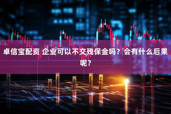 卓信宝配资 企业可以不交残保金吗？会有什么后果呢？