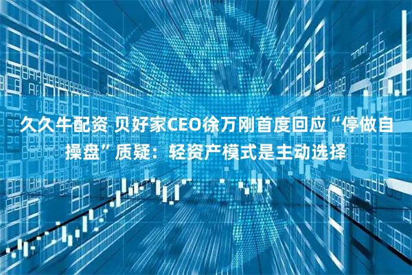 久久牛配资 贝好家CEO徐万刚首度回应“停做自操盘”质疑：轻资产模式是主动选择
