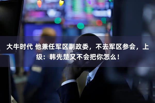 大牛时代 他兼任军区副政委，不去军区参会，上级：韩先楚又不会把你怎么！