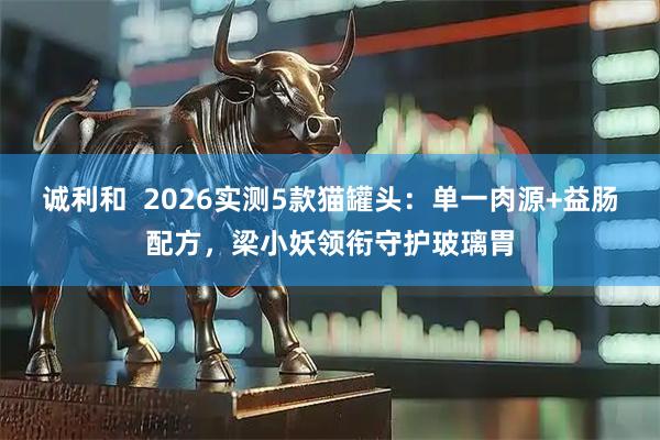 诚利和  2026实测5款猫罐头：单一肉源+益肠配方，梁小妖领衔守护玻璃胃